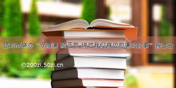 登封市举办“守清廉 树正气 讲述我们身边的廉政故事”报告会