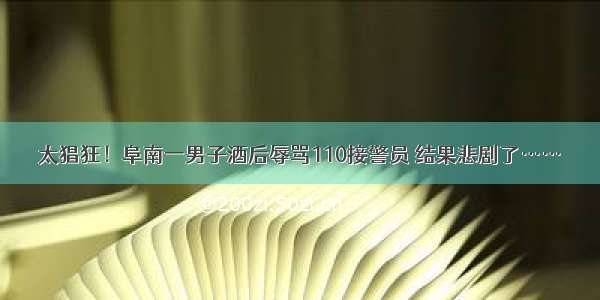 太猖狂！阜南一男子酒后辱骂110接警员 结果悲剧了……