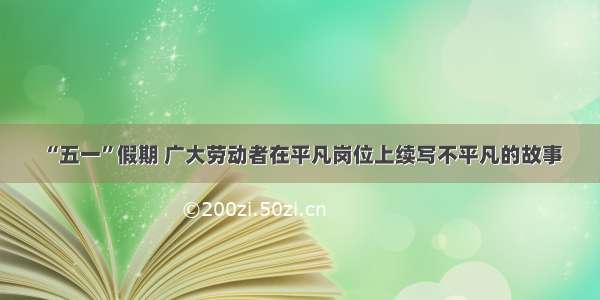 “五一”假期 广大劳动者在平凡岗位上续写不平凡的故事