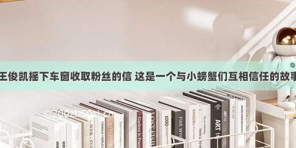 王俊凯摇下车窗收取粉丝的信 这是一个与小螃蟹们互相信任的故事