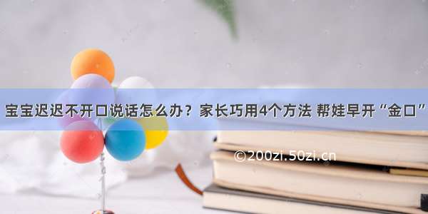 宝宝迟迟不开口说话怎么办？家长巧用4个方法 帮娃早开“金口”