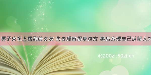 男子火车上遇到前女友 失去理智报复对方 事后发现自己认错人？