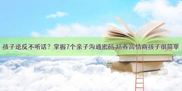 孩子逆反不听话？掌握7个亲子沟通密码 培养高情商孩子很简单