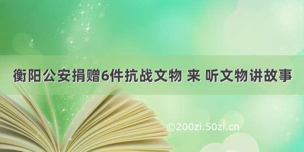 衡阳公安捐赠6件抗战文物 来 听文物讲故事