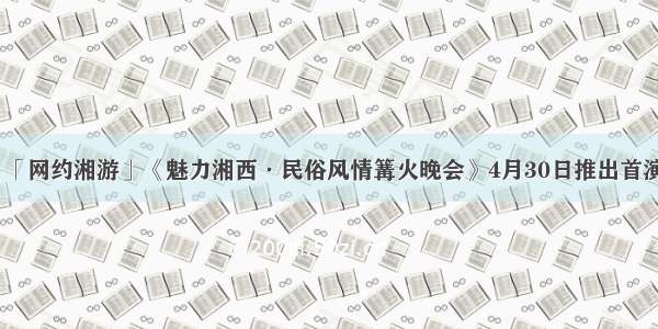 「网约湘游」《魅力湘西·民俗风情篝火晚会》4月30日推出首演