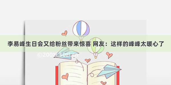 李易峰生日会又给粉丝带来惊喜 网友：这样的峰峰太暖心了