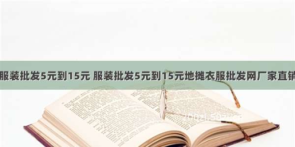 服装批发5元到15元 服装批发5元到15元地摊衣服批发网厂家直销