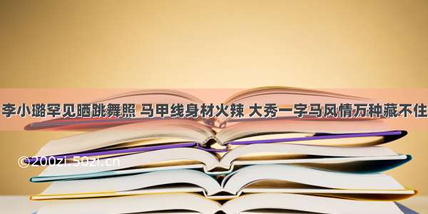 李小璐罕见晒跳舞照 马甲线身材火辣 大秀一字马风情万种藏不住