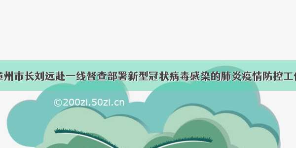 漳州市长刘远赴一线督查部署新型冠状病毒感染的肺炎疫情防控工作