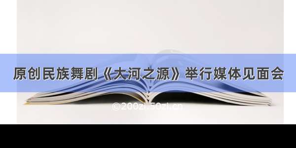 原创民族舞剧《大河之源》举行媒体见面会