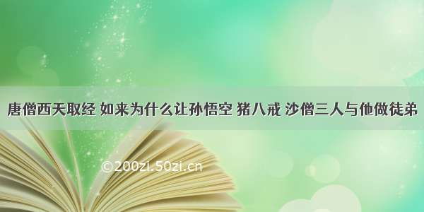 唐僧西天取经 如来为什么让孙悟空 猪八戒 沙僧三人与他做徒弟