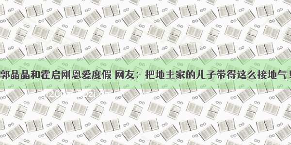 郭晶晶和霍启刚恩爱度假 网友：把地主家的儿子带得这么接地气！