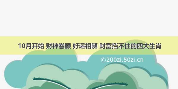 10月开始 财神眷顾 好运相随 财富挡不住的四大生肖