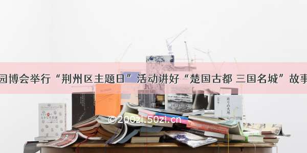 园博会举行“荆州区主题日”活动讲好“楚国古都 三国名城”故事