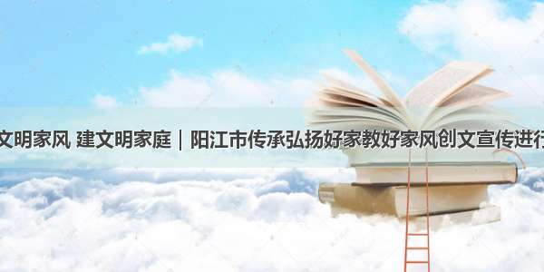 树文明家风 建文明家庭｜阳江市传承弘扬好家教好家风创文宣传进行时