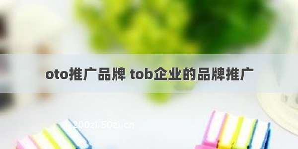 oto推广品牌 tob企业的品牌推广