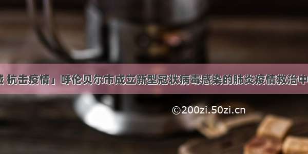 「众志成城 抗击疫情」呼伦贝尔市成立新型冠状病毒感染的肺炎疫情救治中心 第一批入