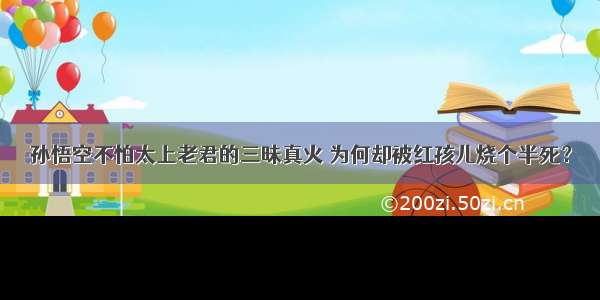 孙悟空不怕太上老君的三昧真火 为何却被红孩儿烧个半死？