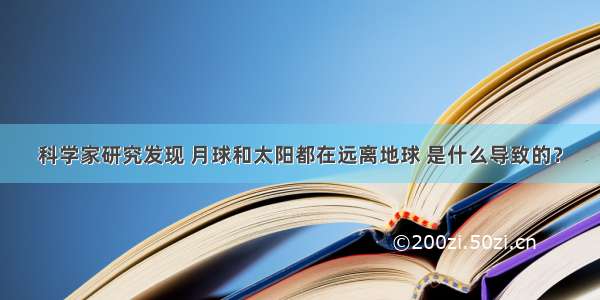 科学家研究发现 月球和太阳都在远离地球 是什么导致的？