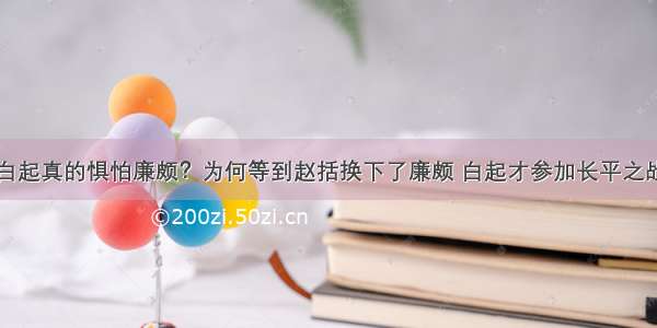 白起真的惧怕廉颇？为何等到赵括换下了廉颇 白起才参加长平之战