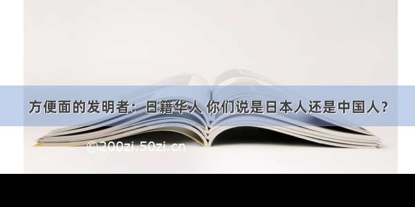 方便面的发明者：日籍华人 你们说是日本人还是中国人？