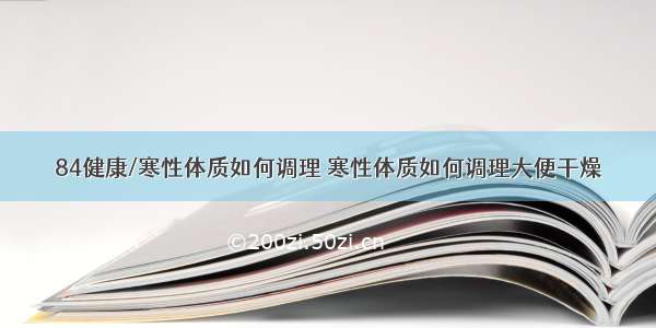 84健康/寒性体质如何调理 寒性体质如何调理大便干燥