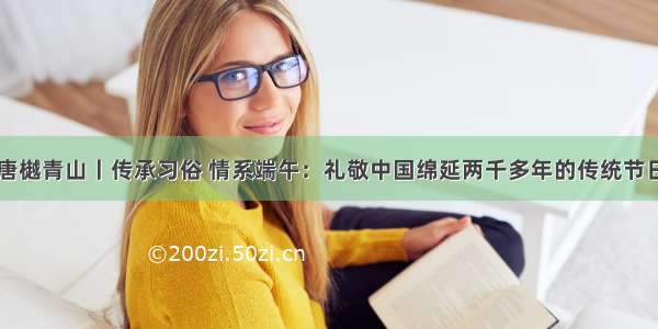 唐樾青山丨传承习俗 情系端午：礼敬中国绵延两千多年的传统节日