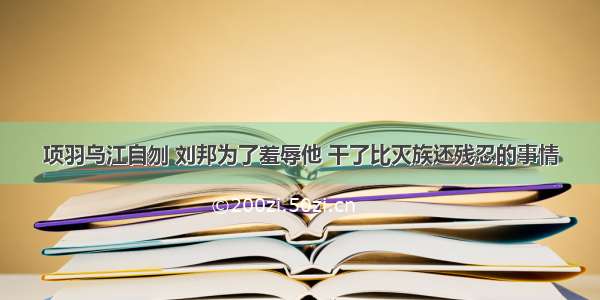 项羽乌江自刎 刘邦为了羞辱他 干了比灭族还残忍的事情