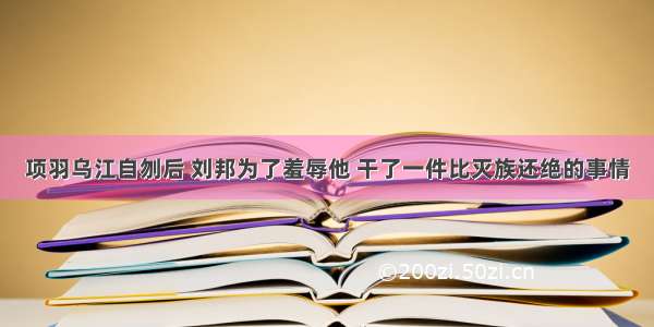 项羽乌江自刎后 刘邦为了羞辱他 干了一件比灭族还绝的事情