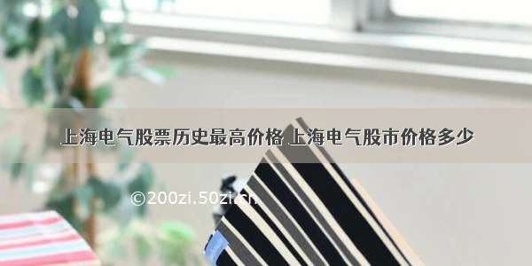 上海电气股票历史最高价格 上海电气股市价格多少