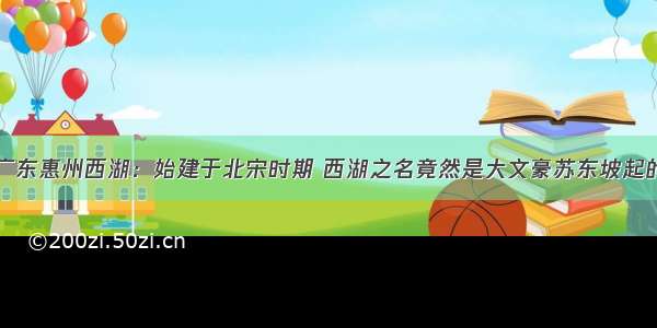 广东惠州西湖：始建于北宋时期 西湖之名竟然是大文豪苏东坡起的