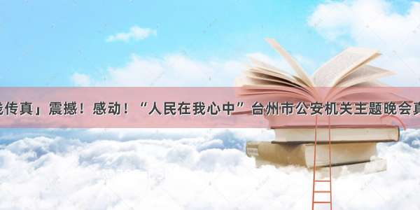 「一线传真」震撼！感动！“人民在我心中” 台州市公安机关主题晚会真情报告