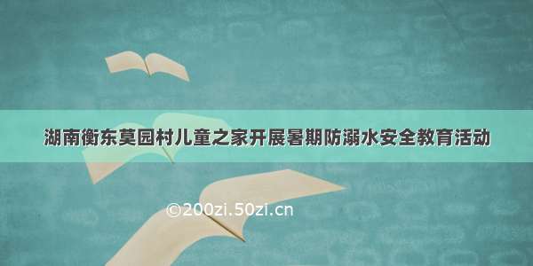 湖南衡东莫园村儿童之家开展暑期防溺水安全教育活动