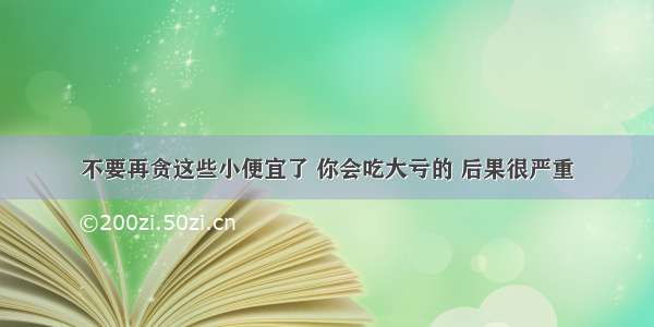 不要再贪这些小便宜了 你会吃大亏的 后果很严重