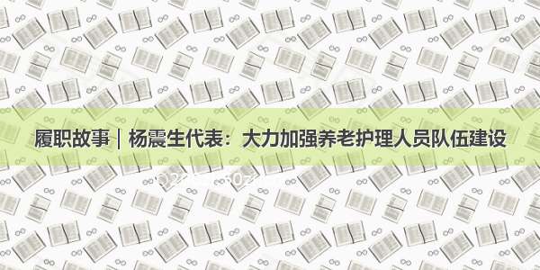 履职故事｜杨震生代表：大力加强养老护理人员队伍建设