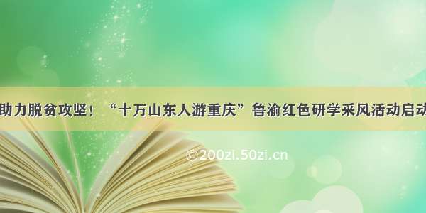 助力脱贫攻坚！“十万山东人游重庆”鲁渝红色研学采风活动启动