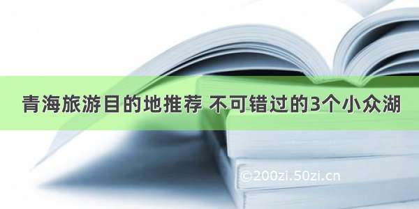 青海旅游目的地推荐 不可错过的3个小众湖