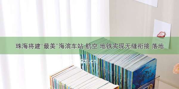 珠海将建“最美”海滨车站 航空 地铁实现无缝衔接 落地