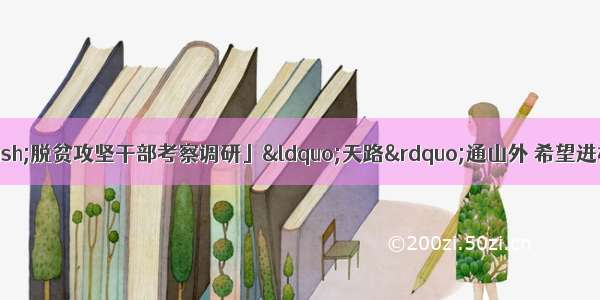 「脱贫攻坚群英谱——脱贫攻坚干部考察调研」“天路”通山外 希望进村来——记石门县