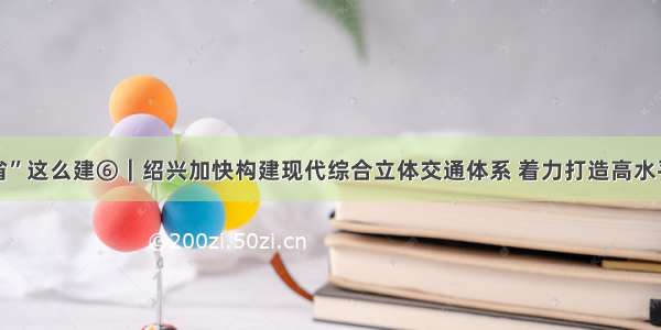 “交通强省”这么建⑥｜绍兴加快构建现代综合立体交通体系 着力打造高水平交通强市