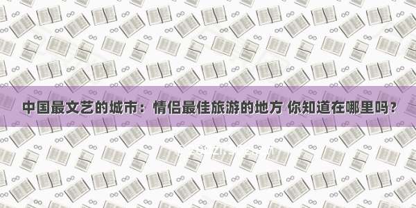 中国最文艺的城市：情侣最佳旅游的地方 你知道在哪里吗？