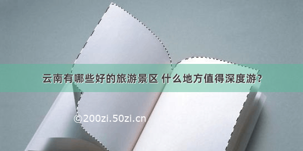 云南有哪些好的旅游景区 什么地方值得深度游？