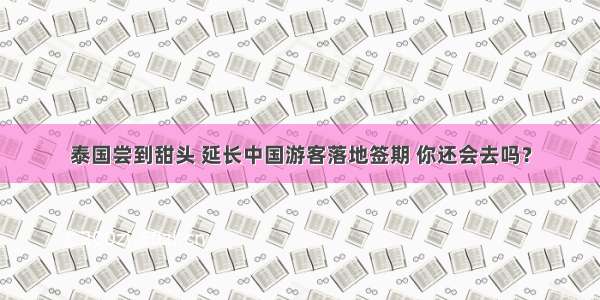 泰国尝到甜头 延长中国游客落地签期 你还会去吗？