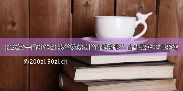 江苏又一古街走红 被誉为苏州“古城缩影” 古朴繁华不输平遥