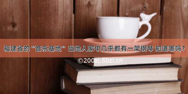 福建省的“音乐基地” 当地人家中几乎都有一架钢琴 知道哪吗？