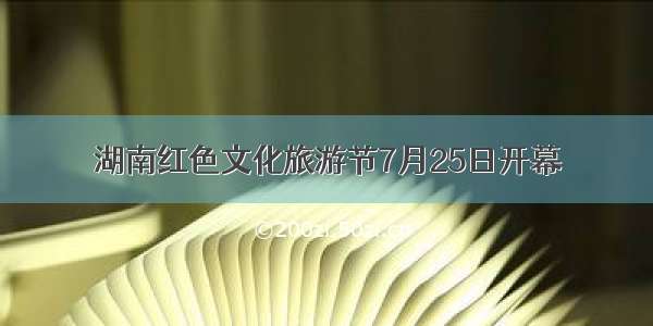 湖南红色文化旅游节7月25日开幕