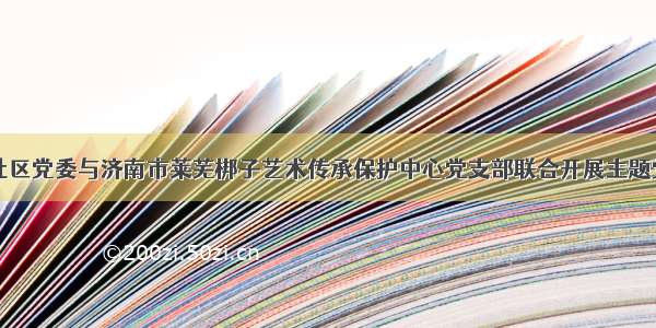 南姜庄社区党委与济南市莱芜梆子艺术传承保护中心党支部联合开展主题党日活动