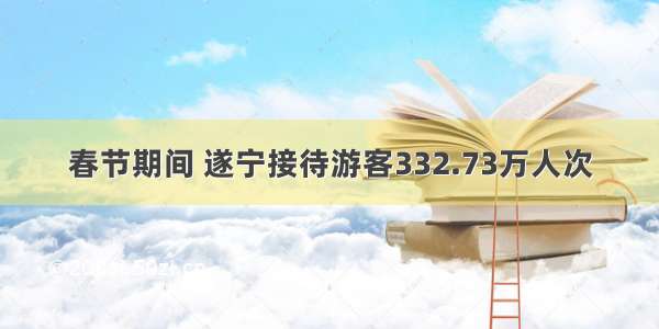 春节期间 遂宁接待游客332.73万人次