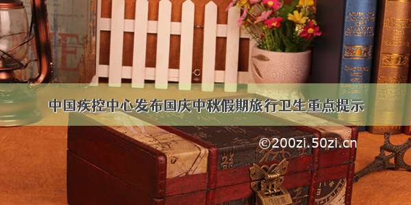 中国疾控中心发布国庆中秋假期旅行卫生重点提示