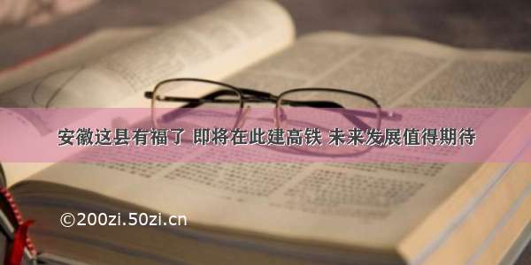 安徽这县有福了 即将在此建高铁 未来发展值得期待